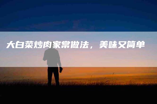 大白菜炒肉家常做法，美味又简单-家政服务网