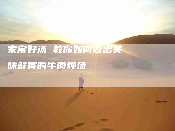 家常好汤 教你如何做出美味鲜香的牛肉炖汤-家政服务网