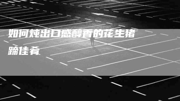 如何炖出口感醇香的花生猪蹄佳肴-家政服务网