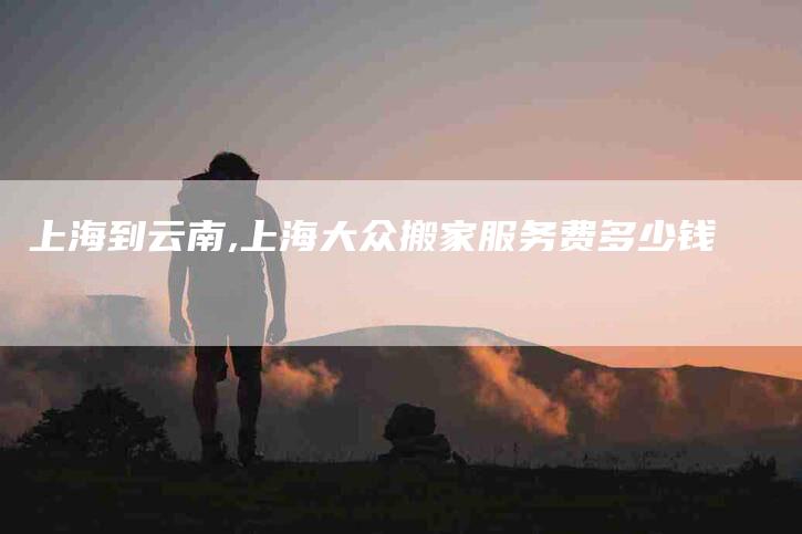上海到云南,上海大众搬家服务费多少钱-家政服务网