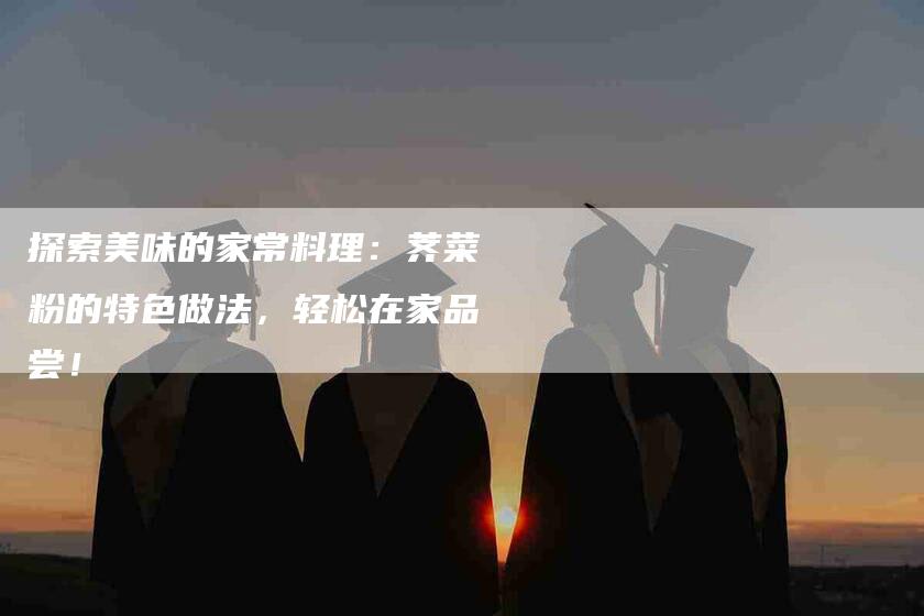 探索美味的家常料理：荠菜粉的特色做法，轻松在家品尝！-家政服务网