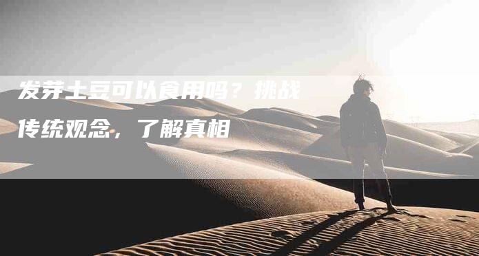 发芽土豆可以食用吗？挑战传统观念，了解真相-家政服务网