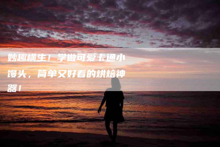妙趣横生！学做可爱卡通小馒头，简单又好看的烘焙神器！-家政服务网