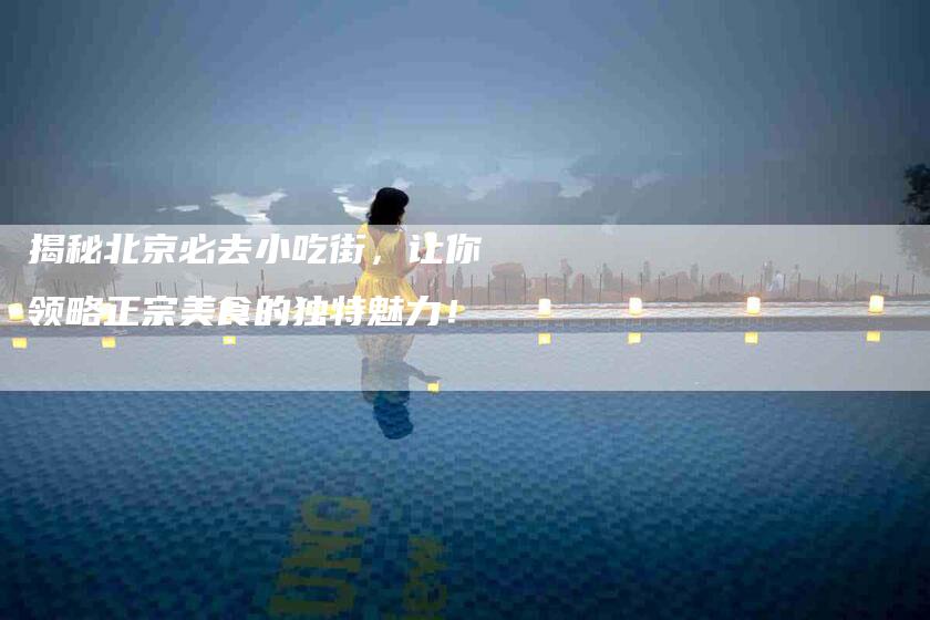 揭秘北京必去小吃街，让你领略正宗美食的独特魅力！-家政服务网