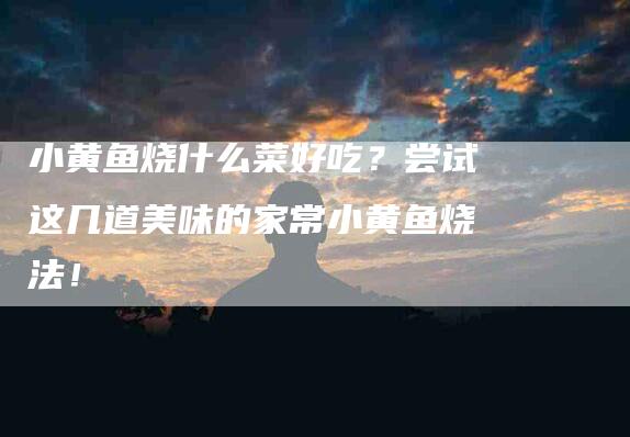 小黄鱼烧什么菜好吃？尝试这几道美味的家常小黄鱼烧法！-家政服务网