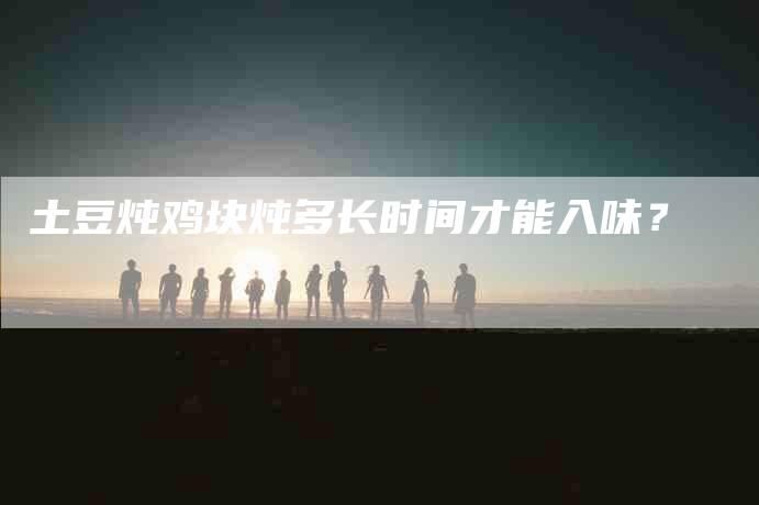 土豆炖鸡块炖多长时间才能入味？-家政服务网