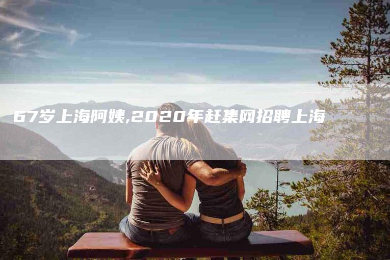 67岁上海阿姨,2020年赶集网招聘上海-家政服务网