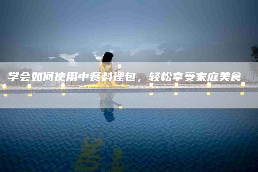学会如何使用中餐料理包，轻松享受家庭美食-家政服务网