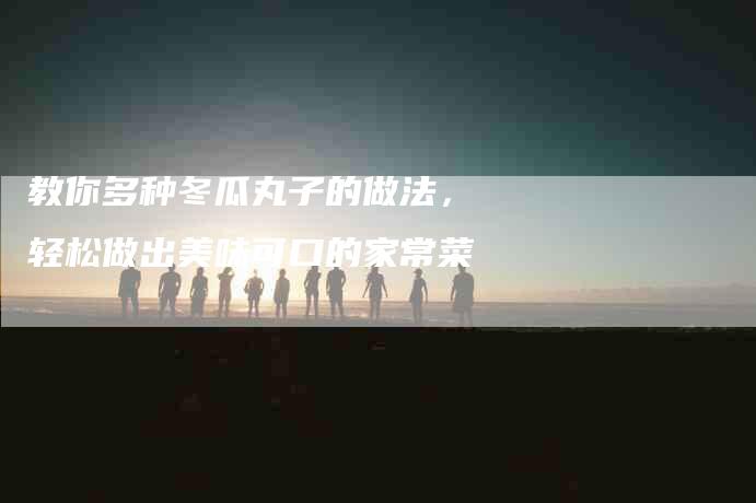 教你多种冬瓜丸子的做法，轻松做出美味可口的家常菜