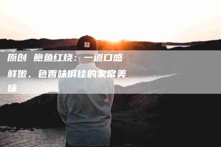 原创 鲍鱼红烧：一道口感鲜嫩、色香味俱佳的家常美味