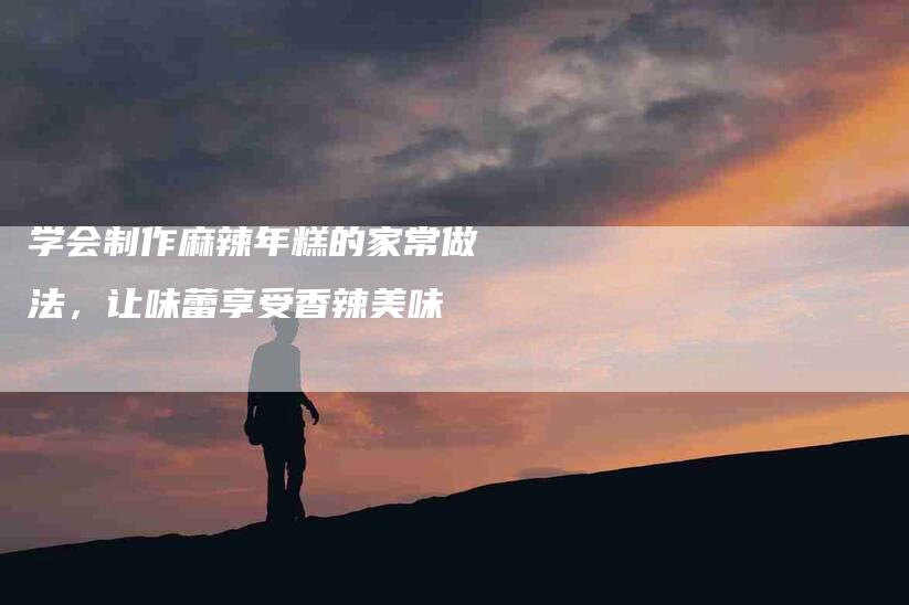 学会制作麻辣年糕的家常做法，让味蕾享受香辣美味