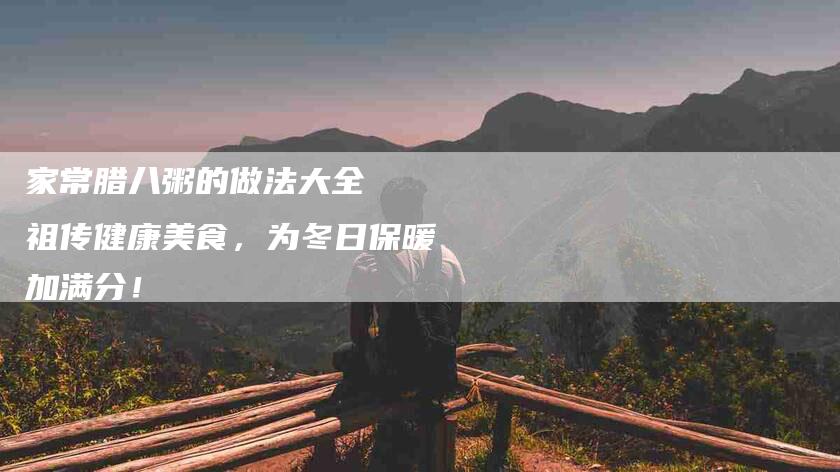 家常腊八粥的做法大全  祖传健康美食，为冬日保暖加满分！-家政服务网