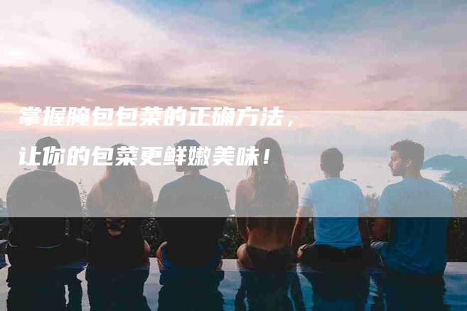 掌握腌包包菜的正确方法，让你的包菜更鲜嫩美味！-家政服务网