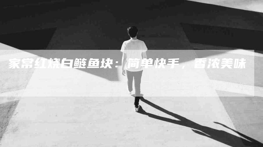 家常红烧白鲢鱼块：简单快手，香浓美味-家政服务网
