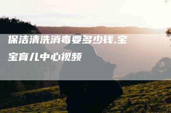 保洁清洗消毒要多少钱,宝宝育儿中心视频-家政服务网