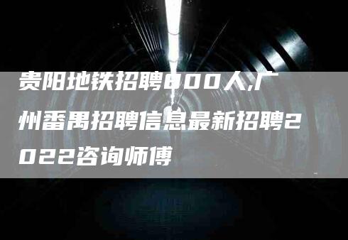 贵阳地铁招聘800人,广州番禺招聘信息最新招聘2022咨询师傅-家政服务网