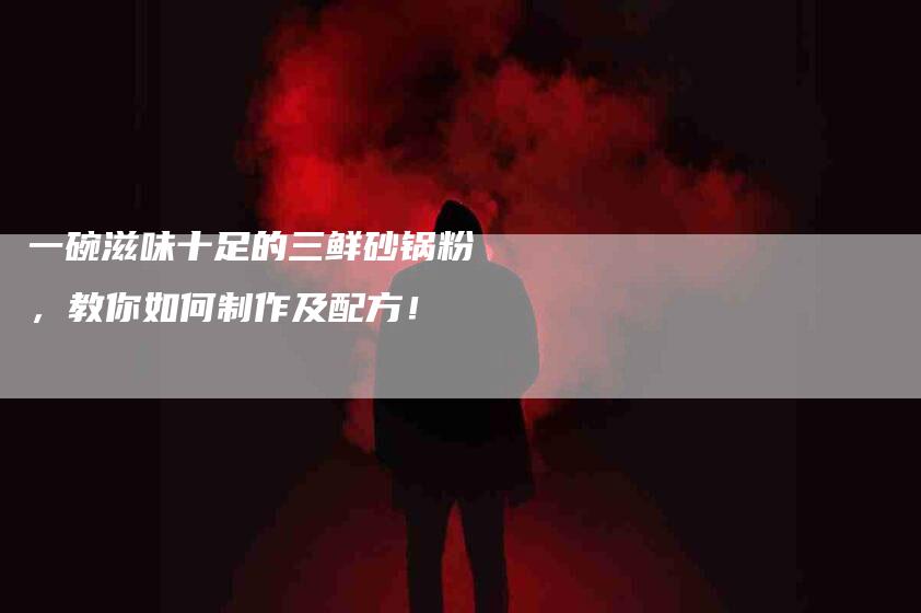 一碗滋味十足的三鲜砂锅粉，教你如何制作及配方！-家政服务网