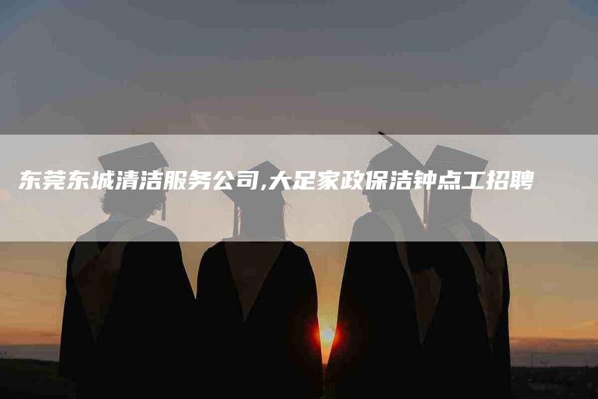东莞东城清洁服务公司,大足家政保洁钟点工招聘-家政服务网