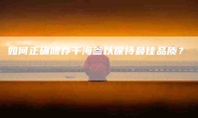 如何正确储存干海参以保持最佳品质？-家政服务网