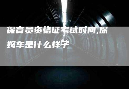 保育员资格证考试时间,保姆车是什么样子-家政服务网