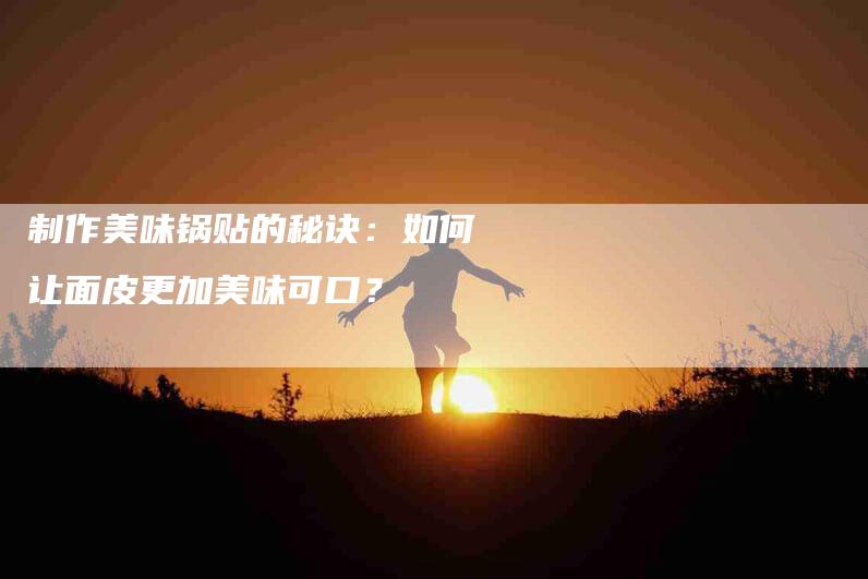 制作美味锅贴的秘诀：如何让面皮更加美味可口？-家政服务网