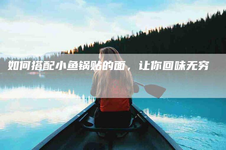 如何搭配小鱼锅贴的面，让你回味无穷-家政服务网