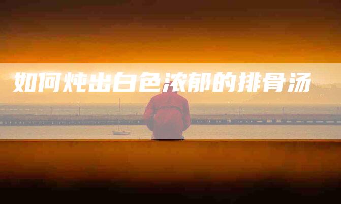 如何炖出白色浓郁的排骨汤-家政服务网