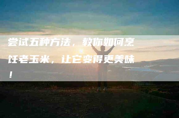 尝试五种方法，教你如何烹饪老玉米，让它变得更美味！-家政服务网