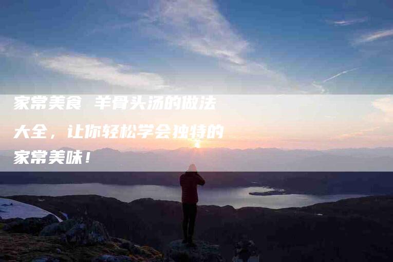 家常美食 羊骨头汤的做法大全，让你轻松学会独特的家常美味！