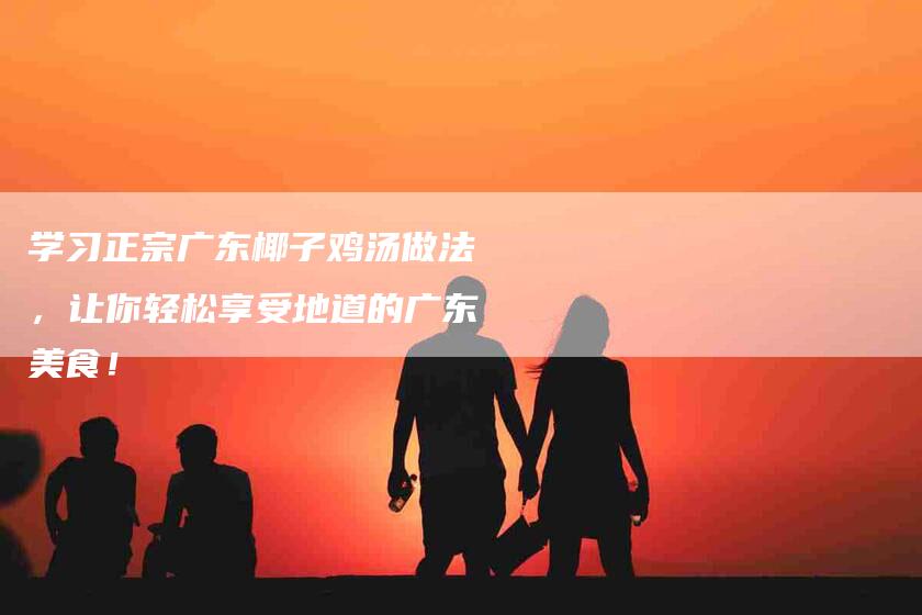 学习正宗广东椰子鸡汤做法，让你轻松享受地道的广东美食！-家政服务网