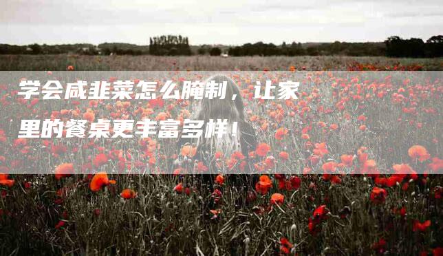 学会咸韭菜怎么腌制，让家里的餐桌更丰富多样！-家政服务网