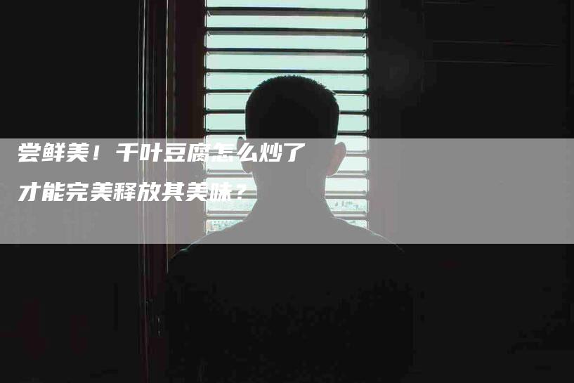 尝鲜美！千叶豆腐怎么炒了才能完美释放其美味？-家政服务网