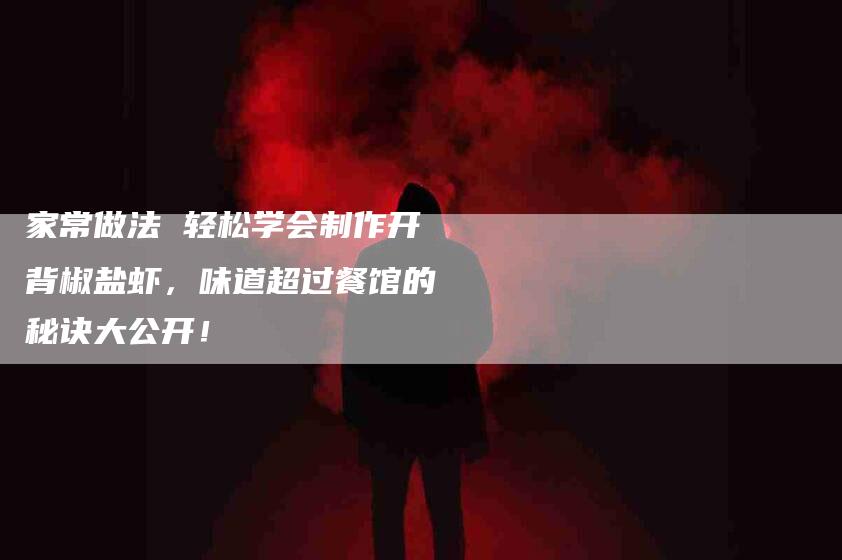 家常做法 轻松学会制作开背椒盐虾，味道超过餐馆的秘诀大公开！-家政服务网
