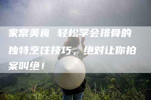 家常美食 轻松学会排骨的独特烹饪技巧，绝对让你拍案叫绝！-家政服务网