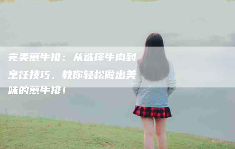 完美煎牛排：从选择牛肉到烹饪技巧，教你轻松做出美味的煎牛排！-家政服务网