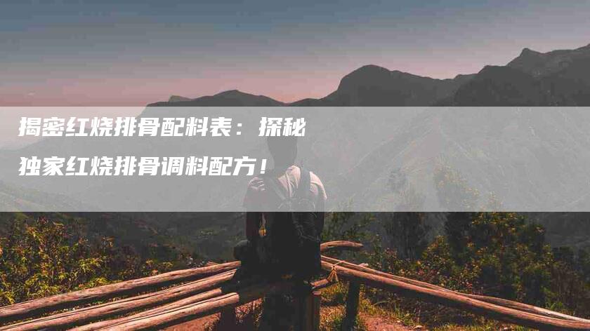 揭密红烧排骨配料表：探秘独家红烧排骨调料配方！-家政服务网