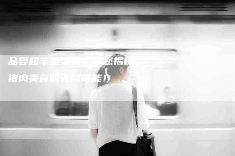 品尝超丰盛菜肴，带您揭秘猪肉美食的无尽可能！-家政服务网