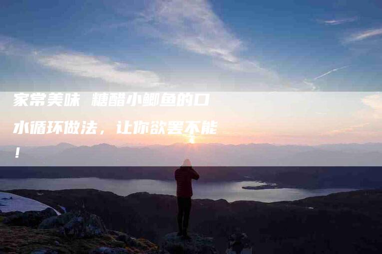 家常美味 糖醋小鲫鱼的口水循环做法，让你欲罢不能！-家政服务网