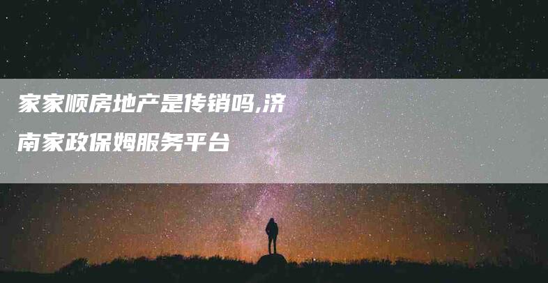 家家顺房地产是传销吗,济南家政保姆服务平台-家政服务网