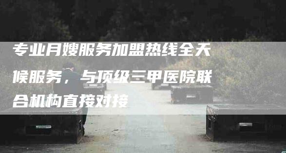 专业月嫂服务加盟热线全天候服务，与顶级三甲医院联合机构直接对接-家政服务网