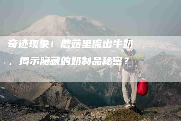 奇迹现象！蘑菇里流出牛奶，揭示隐藏的奶制品秘密？-家政服务网