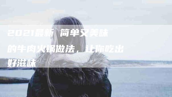 2021最新 简单又美味的牛肉火锅做法，让你吃出好滋味