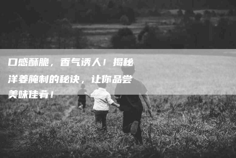 口感酥脆，香气诱人！揭秘洋姜腌制的秘诀，让你品尝美味佳肴！-家政服务网