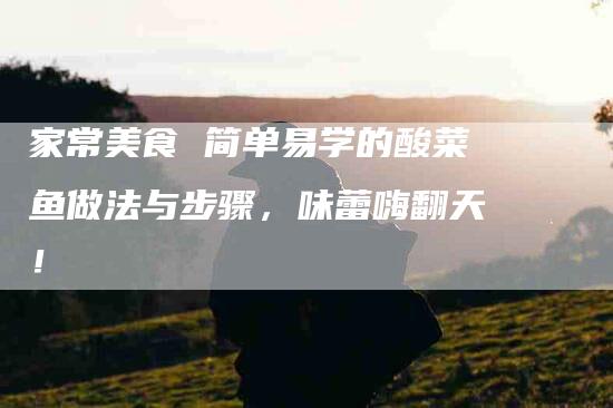 家常美食 简单易学的酸菜鱼做法与步骤，味蕾嗨翻天！-家政服务网