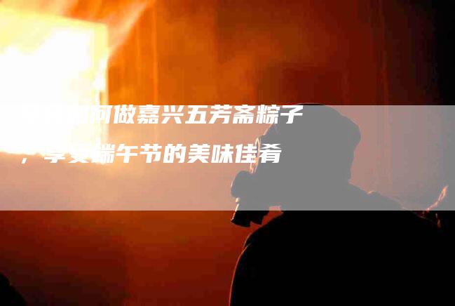 学会如何做嘉兴五芳斋粽子，享受端午节的美味佳肴