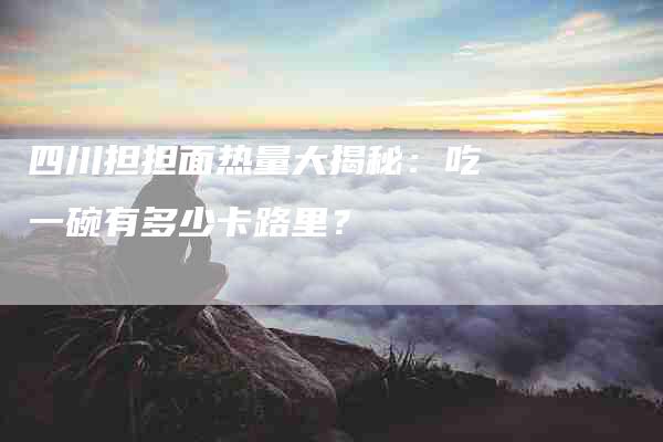 四川担担面热量大揭秘：吃一碗有多少卡路里？-家政服务网