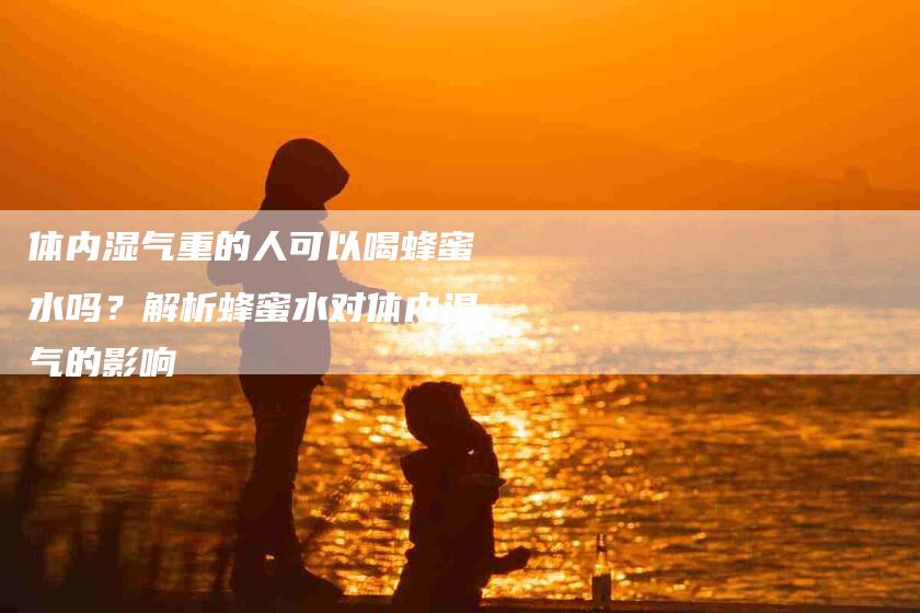 体内湿气重的人可以喝蜂蜜水吗？解析蜂蜜水对体内湿气的影响-家政服务网
