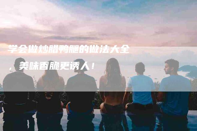 学会做炒腊鸭腿的做法大全，美味香脆更诱人！-家政服务网