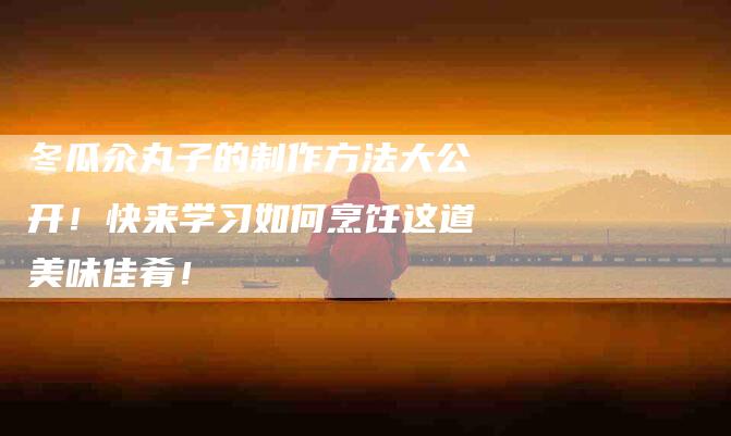 冬瓜汆丸子的制作方法大公开！快来学习如何烹饪这道美味佳肴！-家政服务网