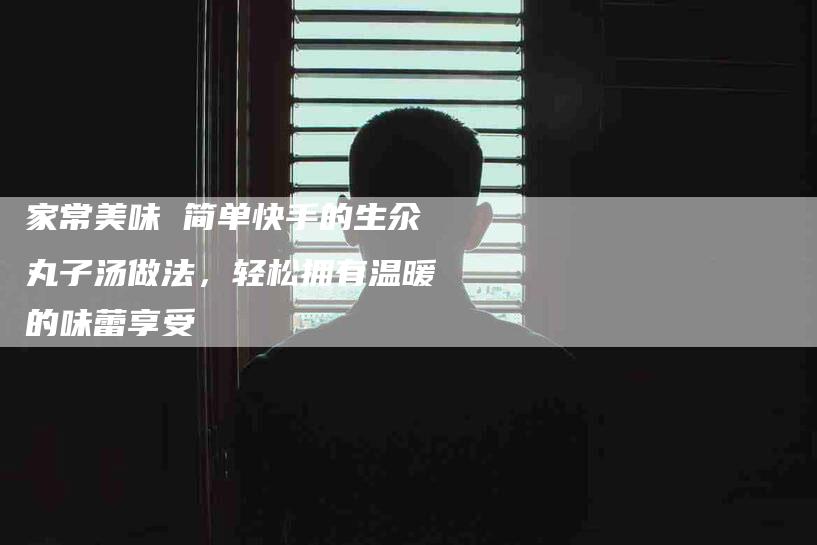 家常美味 简单快手的生氽丸子汤做法，轻松拥有温暖的味蕾享受-家政服务网